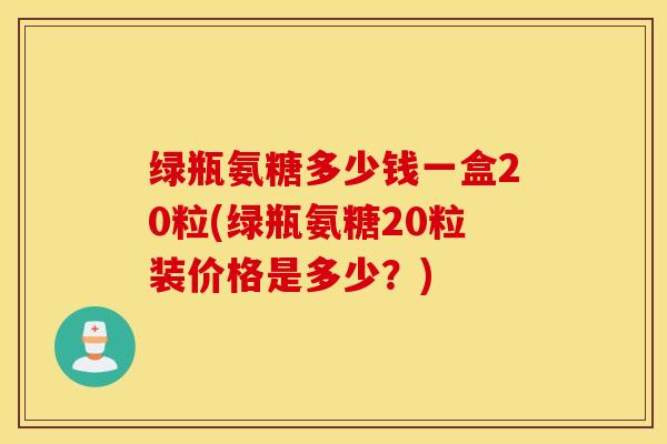 绿瓶氨糖多少钱一盒20粒(绿瓶氨糖20粒装价格是多少？)