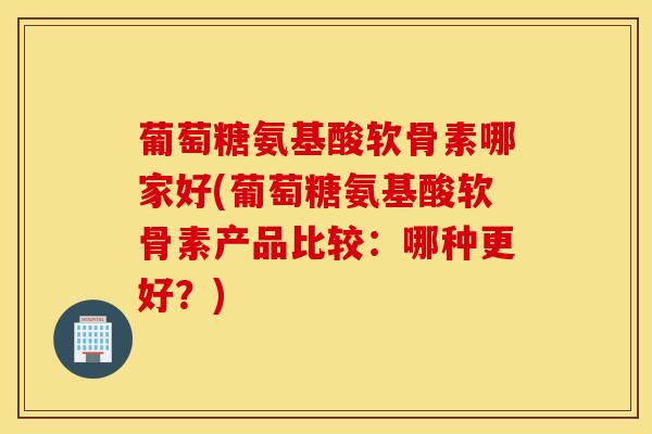 葡萄糖氨基酸软骨素哪家好(葡萄糖氨基酸软骨素产品比较：哪种更好？)