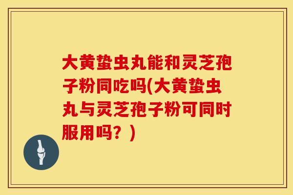 大黄蛰虫丸能和灵芝孢子粉同吃吗(大黄蛰虫丸与灵芝孢子粉可同时服用吗？)