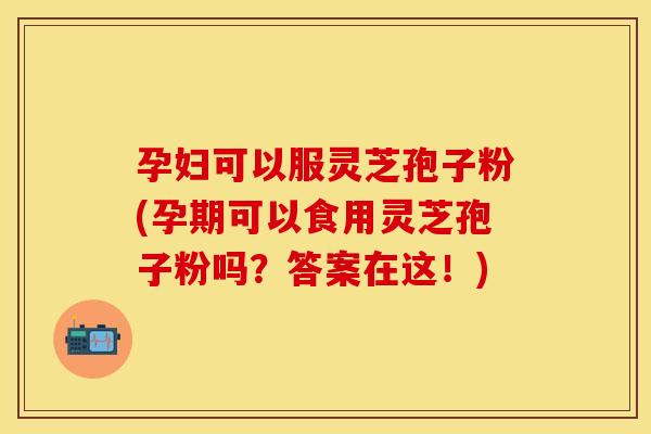 孕妇可以服灵芝孢子粉(孕期可以食用灵芝孢子粉吗？答案在这！)