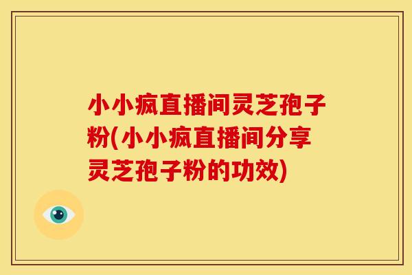 小小疯直播间灵芝孢子粉(小小疯直播间分享灵芝孢子粉的功效)