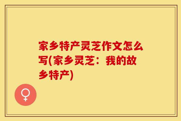 家乡特产灵芝作文怎么写(家乡灵芝：我的故乡特产)