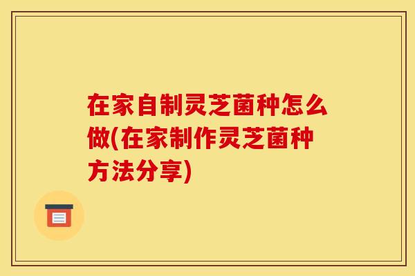 在家自制灵芝菌种怎么做(在家制作灵芝菌种方法分享)