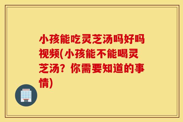 小孩能吃灵芝汤吗好吗视频(小孩能不能喝灵芝汤？你需要知道的事情)