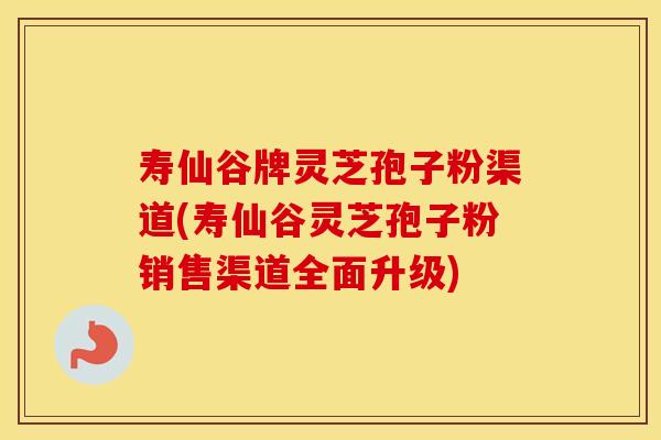 寿仙谷牌灵芝孢子粉渠道(寿仙谷灵芝孢子粉销售渠道全面升级)