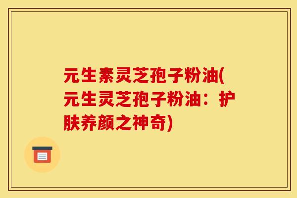 元生素灵芝孢子粉油(元生灵芝孢子粉油：护肤养颜之神奇)