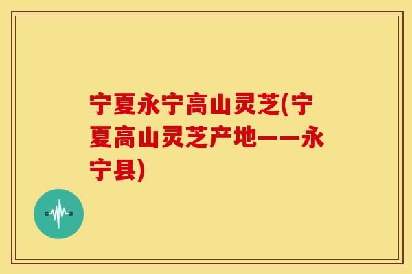 宁夏永宁高山灵芝(宁夏高山灵芝产地——永宁县)
