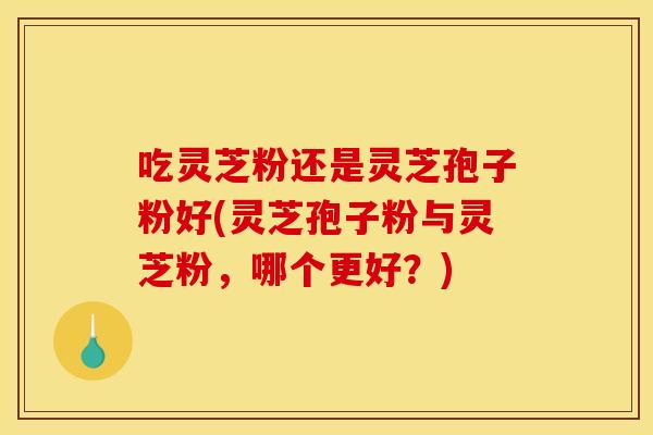 吃灵芝粉还是灵芝孢子粉好(灵芝孢子粉与灵芝粉，哪个更好？)