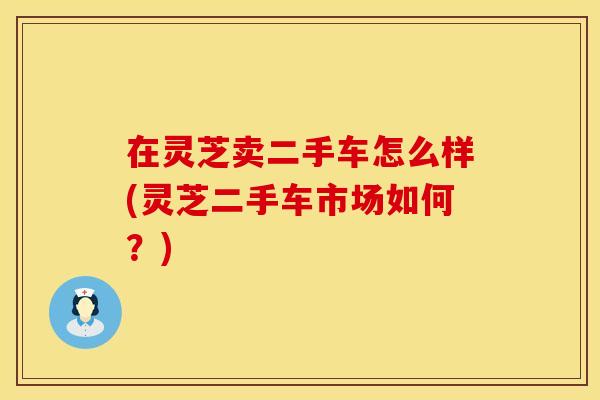 在灵芝卖二手车怎么样(灵芝二手车市场如何？)