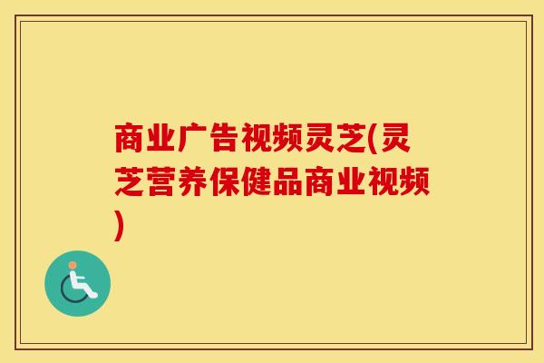 商业广告视频灵芝(灵芝营养保健品商业视频)