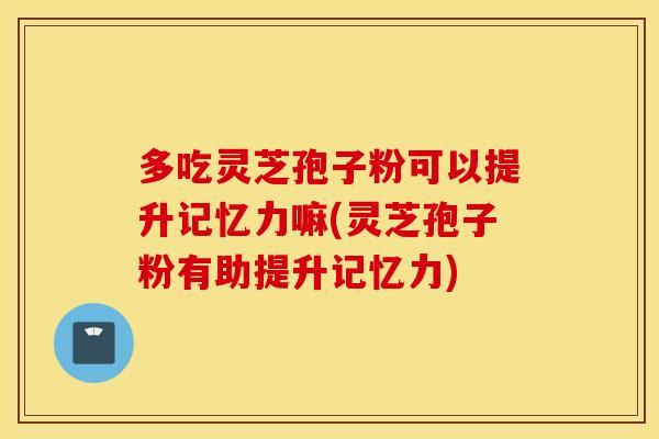 多吃灵芝孢子粉可以提升记忆力嘛(灵芝孢子粉有助提升记忆力)