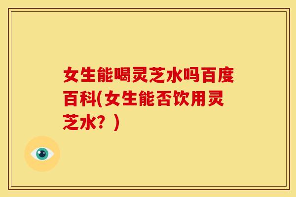 女生能喝灵芝水吗百度百科(女生能否饮用灵芝水？)