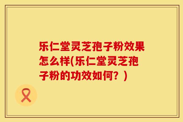 乐仁堂灵芝孢子粉效果怎么样(乐仁堂灵芝孢子粉的功效如何？)