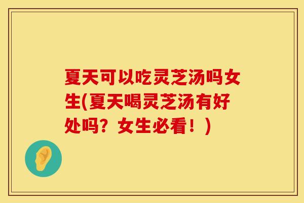 夏天可以吃灵芝汤吗女生(夏天喝灵芝汤有好处吗？女生必看！)