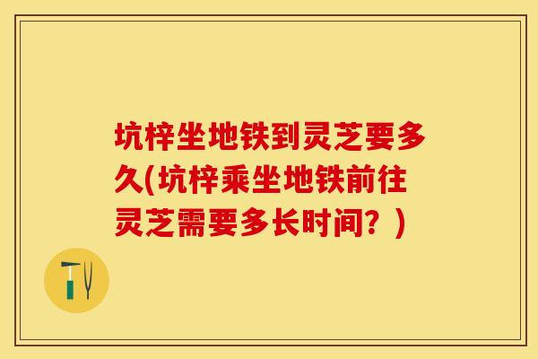 坑梓坐地铁到灵芝要多久(坑梓乘坐地铁前往灵芝需要多长时间？)