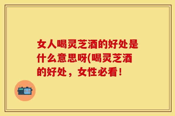 女人喝灵芝酒的好处是什么意思呀(喝灵芝酒的好处，女性必看！