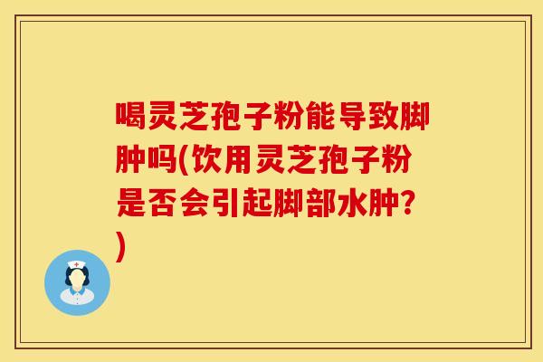 喝灵芝孢子粉能导致脚肿吗(饮用灵芝孢子粉是否会引起脚部水肿？)