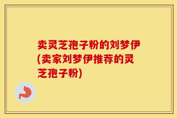 卖灵芝孢子粉的刘梦伊(卖家刘梦伊推荐的灵芝孢子粉)