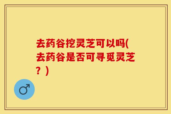 去药谷挖灵芝可以吗(去药谷是否可寻觅灵芝？)
