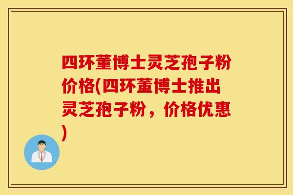 四环董博士灵芝孢子粉价格(四环董博士推出灵芝孢子粉，价格优惠)