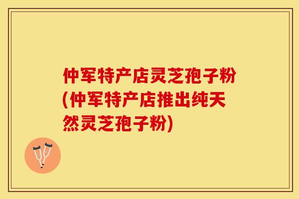 仲军特产店灵芝孢子粉(仲军特产店推出纯天然灵芝孢子粉)