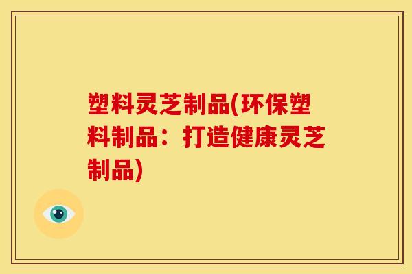 塑料灵芝制品(环保塑料制品：打造健康灵芝制品)