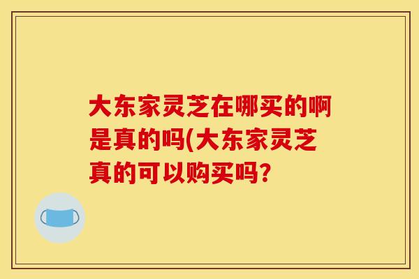 大东家灵芝在哪买的啊是真的吗(大东家灵芝真的可以购买吗？