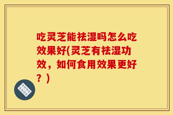 吃灵芝能祛湿吗怎么吃效果好(灵芝有祛湿功效，如何食用效果更好？)