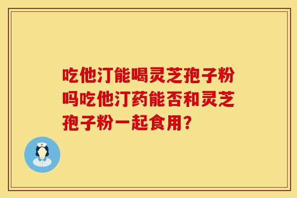 吃他汀能喝灵芝孢子粉吗吃他汀药能否和灵芝孢子粉一起食用？