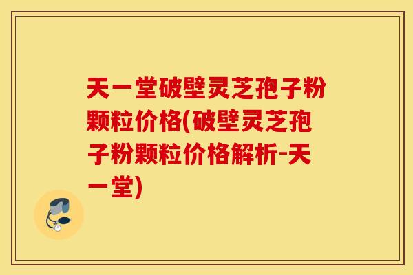 天一堂破壁灵芝孢子粉颗粒价格(破壁灵芝孢子粉颗粒价格解析-天一堂)