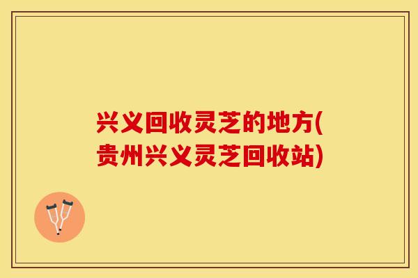 兴义回收灵芝的地方(贵州兴义灵芝回收站)