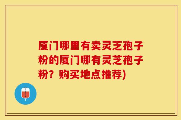 厦门哪里有卖灵芝孢子粉的厦门哪有灵芝孢子粉？购买地点推荐)