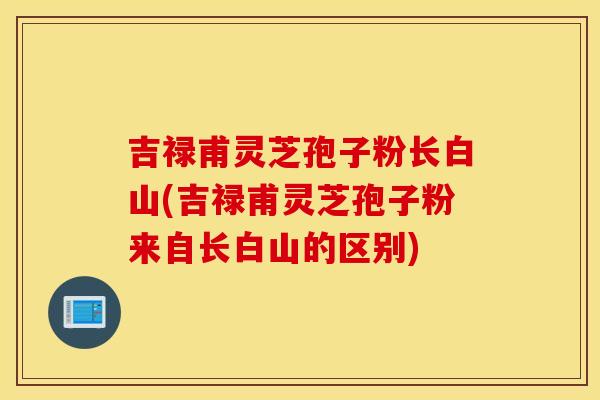 吉禄甫灵芝孢子粉长白山(吉禄甫灵芝孢子粉来自长白山的区别)