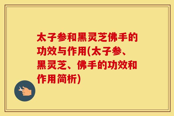 太子参和黑灵芝佛手的功效与作用(太子参、黑灵芝、佛手的功效和作用简析)