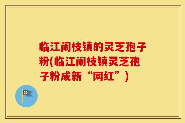 临江闹枝镇的灵芝孢子粉(临江闹枝镇灵芝孢子粉成新“网红”)