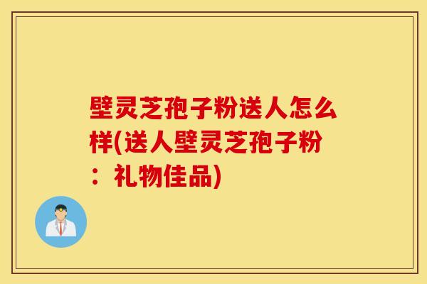 壁灵芝孢子粉送人怎么样(送人壁灵芝孢子粉：礼物佳品)