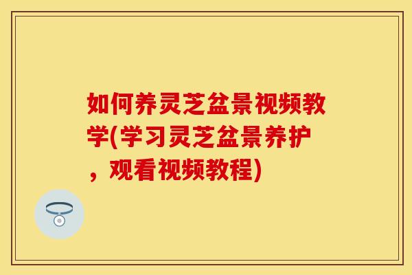 如何养灵芝盆景视频教学(学习灵芝盆景养护，观看视频教程)