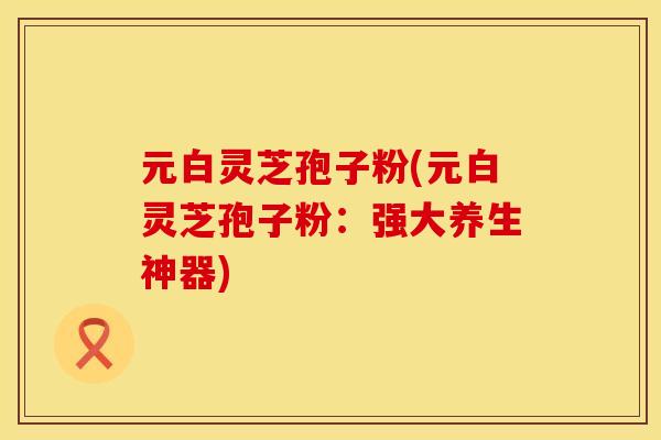 元白灵芝孢子粉(元白灵芝孢子粉：强大养生神器)