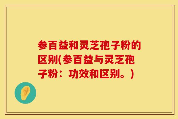 参百益和灵芝孢子粉的区别(参百益与灵芝孢子粉：功效和区别。)