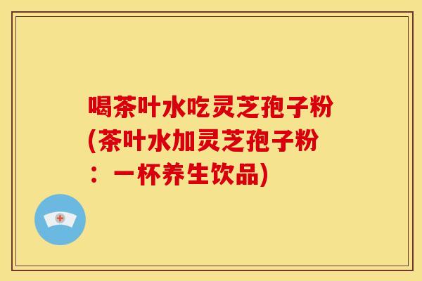 喝茶叶水吃灵芝孢子粉(茶叶水加灵芝孢子粉：一杯养生饮品)