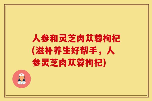 人参和灵芝肉苁蓉枸杞(滋补养生好帮手，人参灵芝肉苁蓉枸杞)