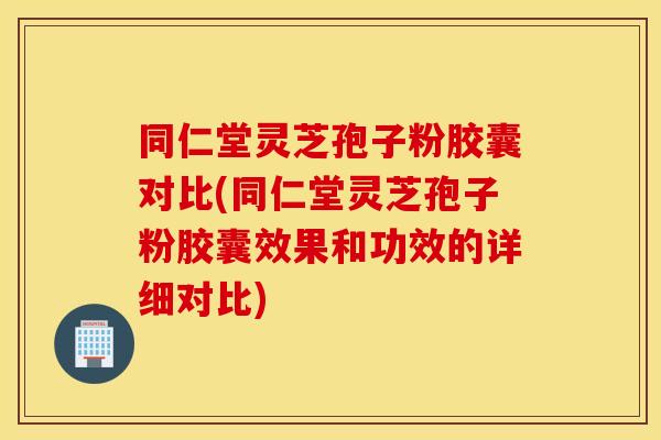 同仁堂灵芝孢子粉胶囊对比(同仁堂灵芝孢子粉胶囊效果和功效的详细对比)