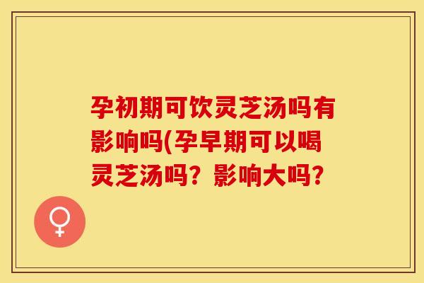 孕初期可饮灵芝汤吗有影响吗(孕早期可以喝灵芝汤吗？影响大吗？