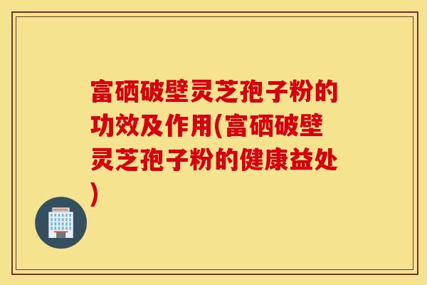 富硒破壁灵芝孢子粉的功效及作用(富硒破壁灵芝孢子粉的健康益处)