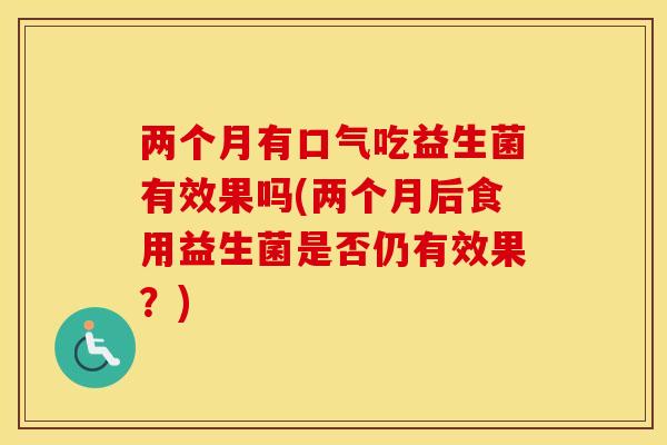 两个月有口气吃益生菌有效果吗(两个月后食用益生菌是否仍有效果？)