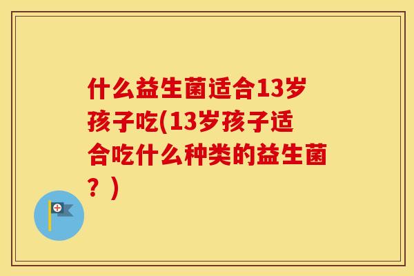 什么益生菌适合13岁孩子吃(13岁孩子适合吃什么种类的益生菌？)