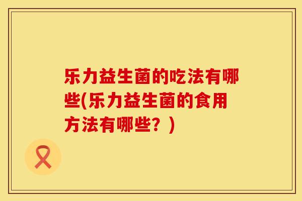 乐力益生菌的吃法有哪些(乐力益生菌的食用方法有哪些？)