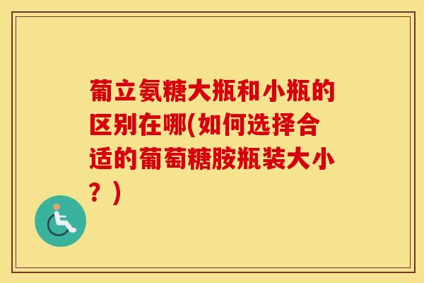 葡立氨糖大瓶和小瓶的区别在哪(如何选择合适的葡萄糖胺瓶装大小？)