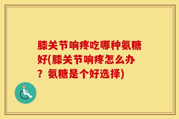 膝关节响疼吃哪种氨糖好(膝关节响疼怎么办？氨糖是个好选择)