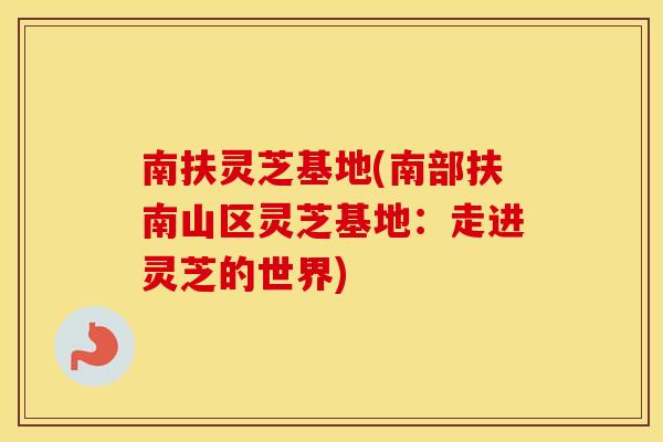 南扶灵芝基地(南部扶南山区灵芝基地：走进灵芝的世界)
